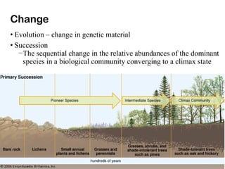 Change
• Evolution – change in genetic material
• Succession
–The sequential change in the relative abundances of the dominant
species in a biological community converging to a climax state
 