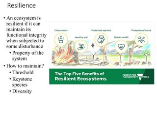 Resilience
• An ecosystem is
resilient if it can
maintain its
functional integrity
when subjected to
some disturbance
• Property of the
system
• How to maintain?
• Threshold
• Keystone
species
• Diversity
 