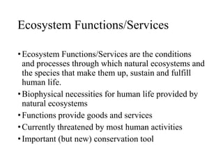 Ecosystem Functions/Services
•Ecosystem Functions/Services are the conditions
and processes through which natural ecosystems and
the species that make them up, sustain and fulfill
human life.
•Biophysical necessities for human life provided by
natural ecosystems
•Functions provide goods and services
•Currently threatened by most human activities
•Important (but new) conservation tool
 