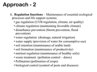 Approach - 2
1. Regulation functions – Maintenance of essential ecological
processes and life support systems.
• gas regulation (UVB regulation, climate, air quality)
• climate regulation (maintaining favorable climate)
• disturbance prevention (Storm prevention, flood
prevention)
• water regulation (drainage, natural irrigation)
• water supply (provision of water for consumptive use)
• soil retention (maintenance of arable land)
• soil formation (maintenance of productivity)
• nutrient regulation (maintenance of healthy soils)
• waste treatment (pollution control – detox)
• Pollination (pollination of crops)
• biological control (control of pests and diseases)
 