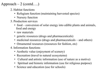 2. Habitat functions
• Refugium function (maintaining harvested species)
• Nursery function
3. Production services
• food – conversion of solar energy into edible plants and animals,
food and energy
• raw materials
• genetic resources (drugs and pharmaceuticals)
• medicinal resources (drugs and pharmaceuticals – and others)
• Ornamental resources (resources for fashion, etc)
4. Information functions
• Aesthetic value (enjoyment of scenery)
• Recreation (travel to natural ecosystems)
• Cultural and artistic information (use of nature as a motive)
• Spiritual and historic information (use for religious purpose)
• Science and education (use for schools)
Approach – 2 (contd….)
 