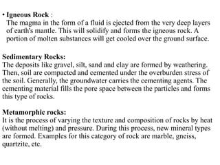 • Igneous Rock :
The magma in the form of a fluid is ejected from the very deep layers
of earth's mantle. This will solidify and forms the igneous rock. A
portion of molten substances will get cooled over the ground surface.
Sedimentary Rocks:
The deposits like gravel, silt, sand and clay are formed by weathering.
Then, soil are compacted and cemented under the overburden stress of
the soil. Generally, the groundwater carries the cementing agents. The
cementing material fills the pore space between the particles and forms
this type of rocks.
Metamorphic rocks:
It is the process of varying the texture and composition of rocks by heat
(without melting) and pressure. During this process, new mineral types
are formed. Examples for this category of rock are marble, gneiss,
quartzite, etc.
 