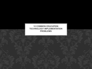 12 COMMON EDUCATION
TECHNOLOGY IMPLEMENTATION
PROBLEMS
 