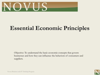 Essential Economic Principles


         Objective: To understand the basic economic concepts that govern
         businesses and how they can influence the behaviors of consumers and
         suppliers.




Novus Business and IT Training Program
 