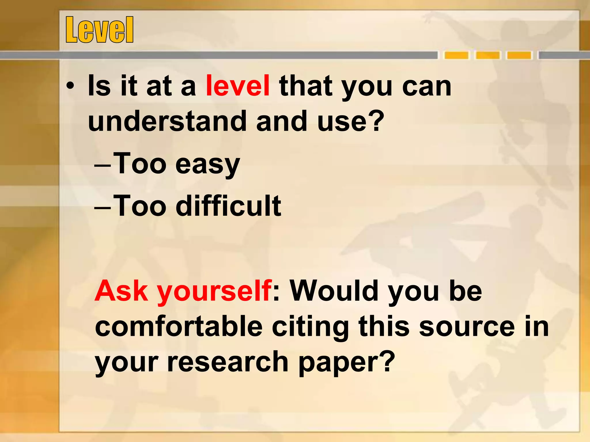 • Is it at a level that you can
understand and use?
–Too easy
–Too difficult
Ask yourself: Would you be
comfortable citing this source in
your research paper?
 