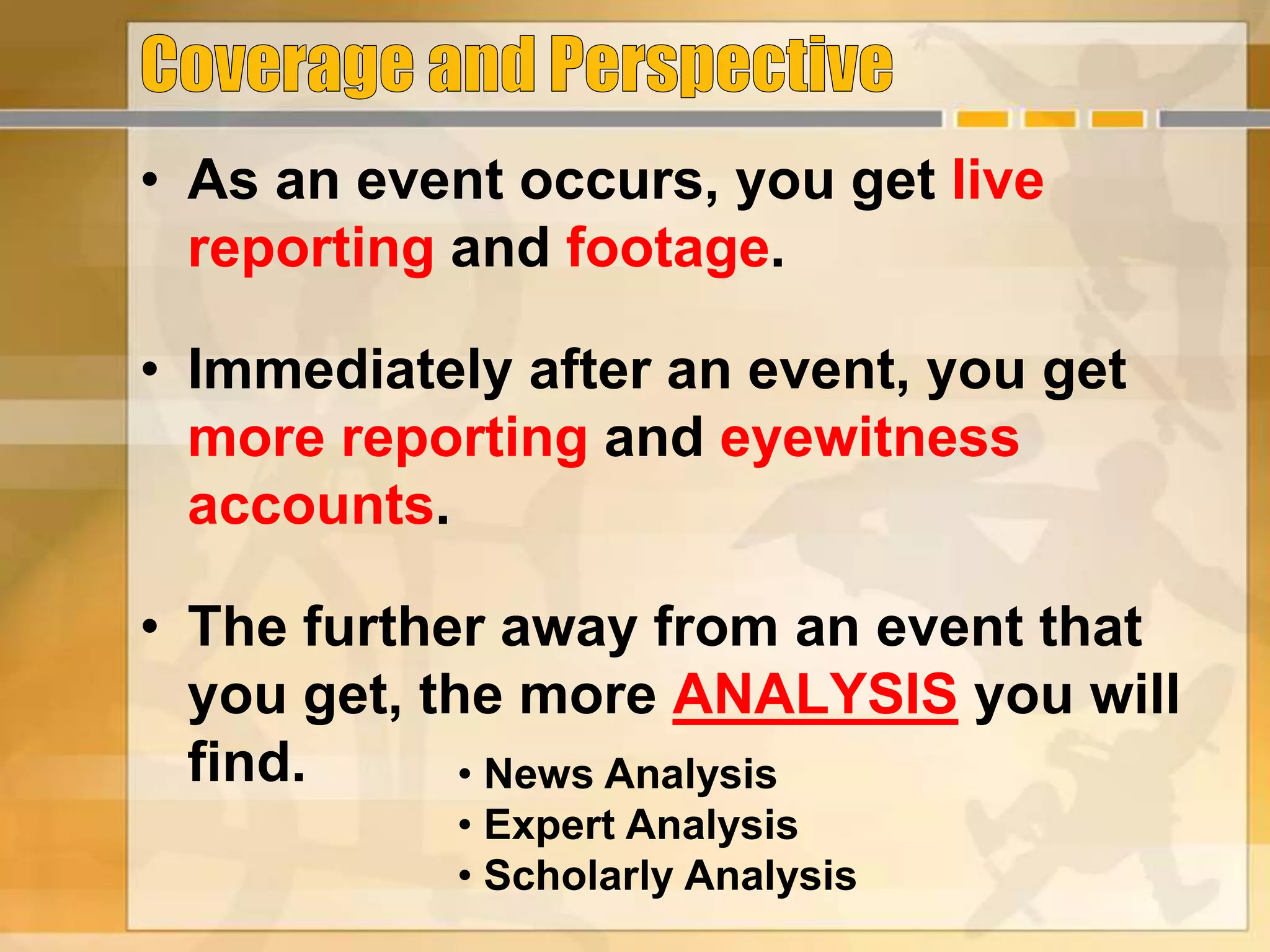 • As an event occurs, you get live
reporting and footage.
• Immediately after an event, you get
more reporting and eyewitness
accounts.
• The further away from an event that
you get, the more ANALYSIS you will
find. • News Analysis
• Expert Analysis
• Scholarly Analysis
 