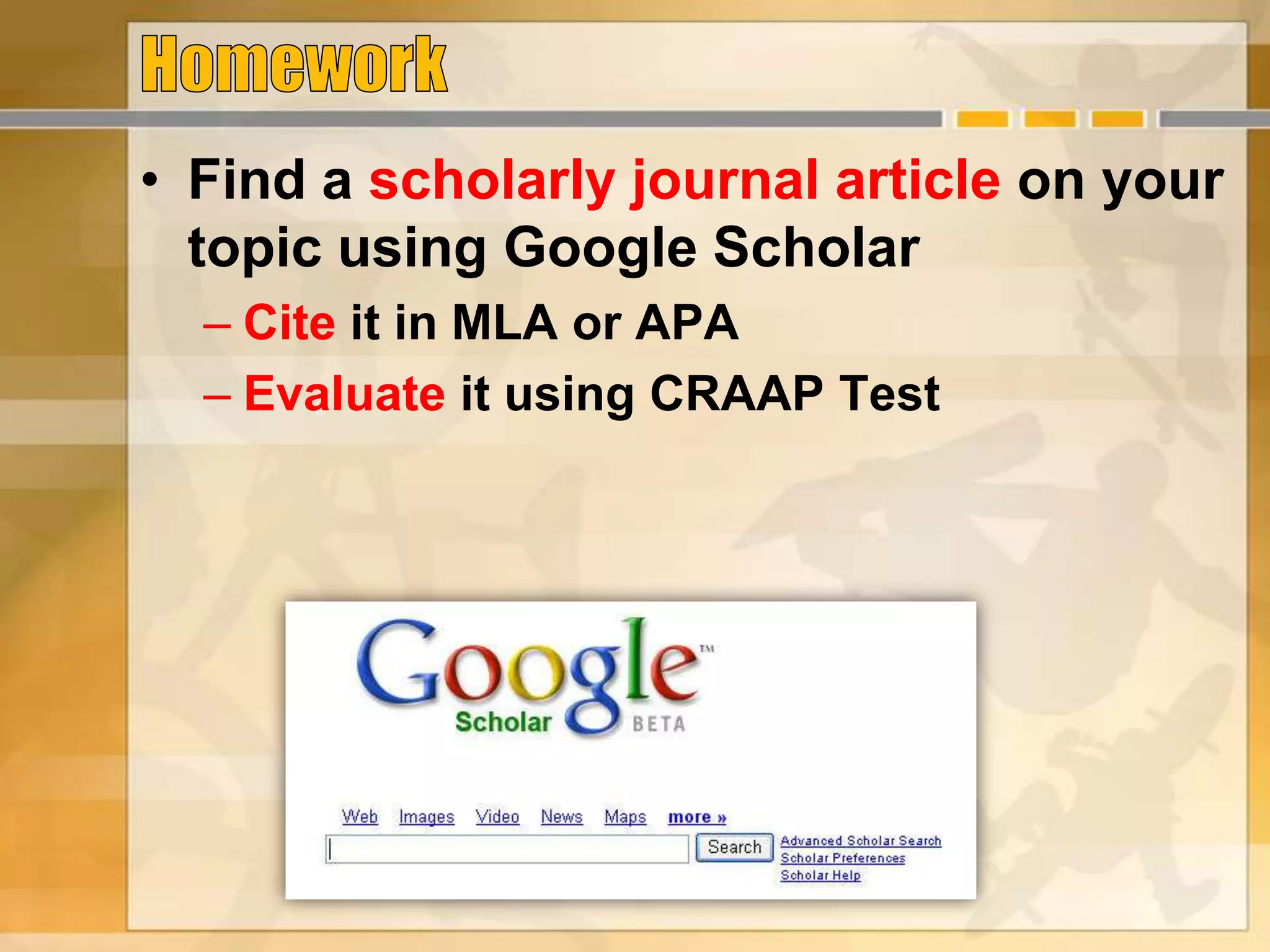 • Find a scholarly journal article on your
topic using Google Scholar
– Cite it in MLA or APA
– Evaluate it using CRAAP Test
 