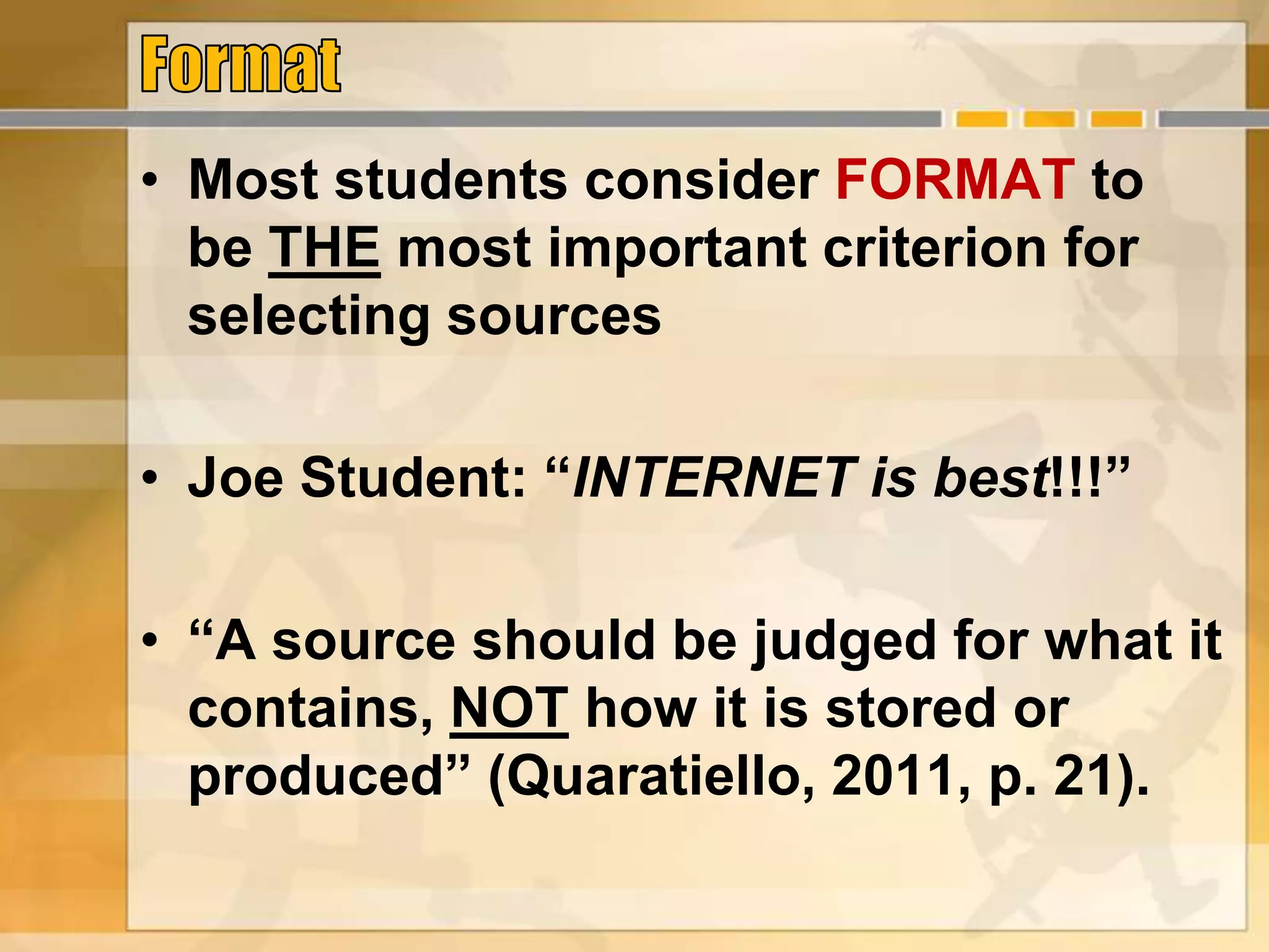• Most students consider FORMAT to
be THE most important criterion for
selecting sources
• Joe Student: “INTERNET is best!!!”
• “A source should be judged for what it
contains, NOT how it is stored or
produced” (Quaratiello, 2011, p. 21).
 