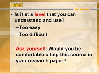 • Is it at a level that you can
understand and use?
–Too easy
–Too difficult
Ask yourself: Would you be
comfortable citing this source in
your research paper?
 