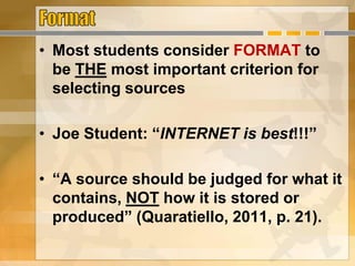 • Most students consider FORMAT to
be THE most important criterion for
selecting sources
• Joe Student: “INTERNET is best!!!”
• “A source should be judged for what it
contains, NOT how it is stored or
produced” (Quaratiello, 2011, p. 21).
 