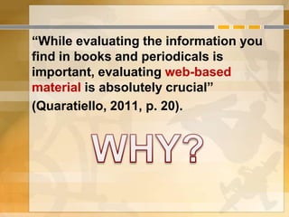 “While evaluating the information you
find in books and periodicals is
important, evaluating web-based
material is absolutely crucial”
(Quaratiello, 2011, p. 20).
 