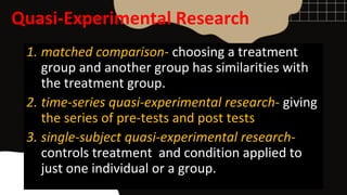 Quasi-Experimental Research
1. matched comparison- choosing a treatment
group and another group has similarities with
the treatment group.
2. time-series quasi-experimental research- giving
the series of pre-tests and post tests
3. single-subject quasi-experimental research-
controls treatment and condition applied to
just one individual or a group.
 