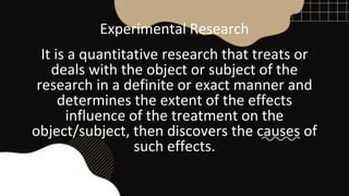 Experimental Research
It is a quantitative research that treats or
deals with the object or subject of the
research in a definite or exact manner and
determines the extent of the effects
influence of the treatment on the
object/subject, then discovers the causes of
such effects.
 