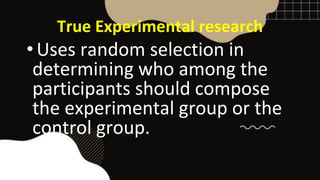 True Experimental research
•Uses random selection in
determining who among the
participants should compose
the experimental group or the
control group.
 