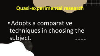 Quasi-experimental research
• Adopts a comparative
techniques in choosing the
subject.
 