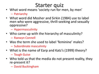 Starter quiz
• What word means ‘society run for men, by men’
– Patriarchy
• What word did Mosher and Sirkin (1984) use to label
men who were aggressive, thrill-seeking and sexually
oppressive?
– Hypermasculinity
• Who came up with the hierarchy of masculinity?
– Raewyn Connell
• Was the term she used to label ‘feminine’ males?
– Subordinate masculinity
• What is the name of Earp and Katz’s (1999) theory?
– Tough Guise
• Who told us that the media do not present reality, they
re-present it?
– David Buckingham
 