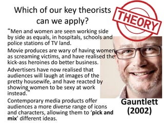 Which of our key theorists
can we apply?
“Men and women are seen working side
by side as equals, in hospitals, schools and
police stations of TV land.
Movie produces are wary of having women
as screaming victims, and have realised the
kick-ass heroines do better business.
Advertisers have now realised that
audiences will laugh at images of the
pretty housewife, and have reacted by
showing women to be sexy at work
instead.”
Contemporary media products offer
audiences a more diverse range of icons
and characters, allowing them to ‘pick and
mix’ different ideas.
Gauntlett
(2002)
 