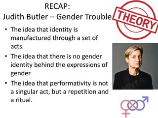 RECAP:
Judith Butler – Gender Trouble
• The idea that identity is
manufactured through a set of
acts.
• The idea that there is no gender
identity behind the expressions of
gender
• The idea that performativity is not
a singular act, but a repetition and
a ritual.
 