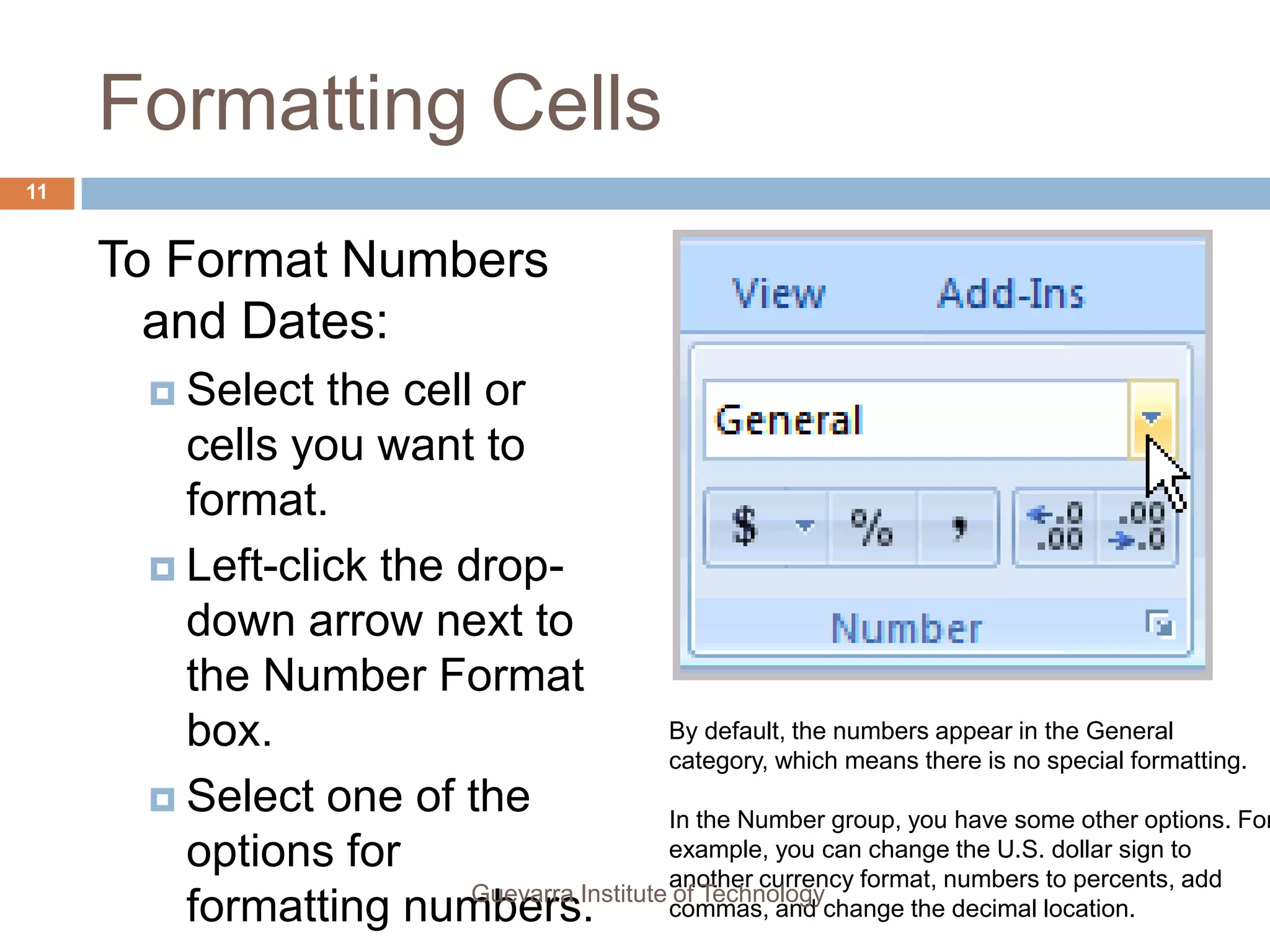 Formatting CellsTo Add a Border:Select the cell or cells you want to format.Click the drop-down arrow next to the Borders command on the Home tab. A menu will appear with border options.Left-click an option from the list to select it.You can change the line style and color of the border.9Guevarra Institute of Technology