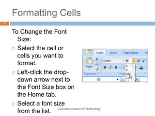 Formatting CellsTo Change the Font Size:Select the cell or cells you want to format.Left-click the drop-down arrow next to the Font Size box on the Home tab.Select a font size from the list.7Guevarra Institute of Technology