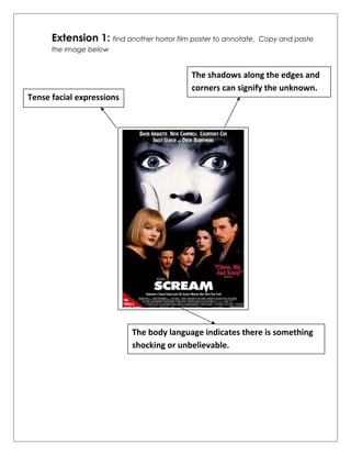 Extension 1: find another horror film poster to annotate. Copy and paste 
the image below 
Tense facial expressions 
The shadows along the edges and 
corners can signify the unknown. 
The body language indicates there is something 
shocking or unbelievable. 
 