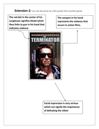 Extension 2: now do the same for a film poster from another genre 
The weapon in his hand 
represents the violence that 
occurs in action films. 
The red dot in the center of his 
sunglasses signifies blood which 
then links to gun in his hand that 
indicates violence 
Facial expression is very serious 
which can signify the importance 
of defeating the villain 
 