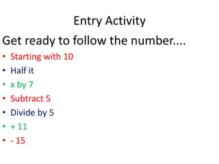 Entry Activity
Get ready to follow the number....
•   Starting with 10
•   Half it
•   x by 7
•   Subtract 5
•   Divide by 5
•   + 11
•   - 15
 