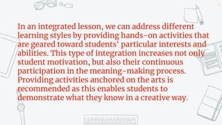 11
In an integrated lesson, we can address different
learning styles by providing hands-on activities that
are geared toward students' particular interests and
abilities. This type of integration increases not only
student motivation, but also their continuous
participation in the meaning-making process.
Providing activities anchored on the arts is
recommended as this enables students to
demonstrate what they know in a creative way.
 