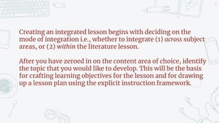 13
Creating an integrated lesson begins with deciding on the
mode of integration i.e., whether to integrate (1) across subject
areas, or (2) within the literature lesson.
After you have zeroed in on the content area of choice, identify
the topic that you would like to develop. This will be the basis
for crafting learning objectives for the lesson and for drawing
up a lesson plan using the explicit instruction framework.
 