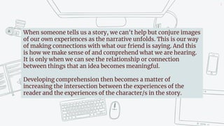 4
When someone tells us a story, we can't help but conjure images
of our own experiences as the narrative unfolds. This is our way
of making connections with what our friend is saying. And this
is how we make sense of and comprehend what we are hearing.
It is only when we can see the relationship or connection
between things that an idea becomes meaningful.
Developing comprehension then becomes a matter of
increasing the intersection between the experiences of the
reader and the experiences of the character/s in the story.
 