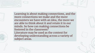 5
Learning is about making connections, and the
more connections we make and the more
encounters we have with an idea, the more we
are able to think about it and retain it in our
minds. So how can making connections be
fostered in the classroom?
Literature may be used as the context for
developing understanding across a variety of
subject areas.
 