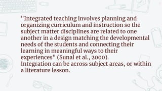 8
"Integrated teaching involves planning and
organizing curriculum and instruction so the
subject matter disciplines are related to one
another in a design matching the developmental
needs of the students and connecting their
learning in meaningful ways to their
experiences" (Sunal et al., 2000).
Integration can be across subject areas, or within
a literature lesson.
 