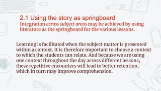 9
2.1 Using the story as springboard
Integration across subject areas may be achieved by using
literature as the springboard for the various lessons.
Learning is facilitated when the subject matter is presented
within a context. It is therefore important to choose a context
to which the students can relate. And because we are using
one context throughout the day across different lessons,
these repetitive encounters will lead to better retention,
which in turn may improve comprehension.
 