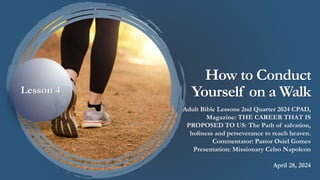 How to Conduct
Yourself on a Walk
Adult Bible Lessons 2nd Quarter 2024 CPAD,
Magazine: THE CAREER THAT IS
PROPOSED TO US: The Path of salvation,
holiness and perseverance to reach heaven.
Commentator: Pastor Osiel Gomes
Presentation: Missionary Celso Napoleon
April 28, 2024
Lesson 4
 