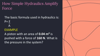 preencoded.png
How Simple Hydraulics Amplify
Force
The basic formula used in hydraulics is:
P= F
A
EXAMPLE
A piston with an area of 0.04 m² is
pushed with a force of 160 N. What is
the pressure in the system?
 