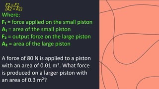 preencoded.png
F2 = F1
(A2 = A1)
Where:
F₁ = force applied on the small piston
A₁ = area of the small piston
F₂ = output force on the large piston
A₂ = area of the large piston
A force of 80 N is applied to a piston
with an area of 0.01 m². What force
is produced on a larger piston with
an area of 0.3 m²?
 