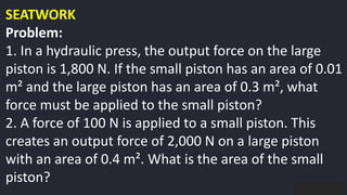 preencoded.png
SEATWORK
Problem:
1. In a hydraulic press, the output force on the large
piston is 1,800 N. If the small piston has an area of 0.01
m² and the large piston has an area of 0.3 m², what
force must be applied to the small piston?
2. A force of 100 N is applied to a small piston. This
creates an output force of 2,000 N on a large piston
with an area of 0.4 m². What is the area of the small
piston?
 
