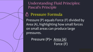 preencoded.png
Understanding Fluid Principles:
Pascal's Principle
Pressure Formula
Pressure (P) equals Force (F) divided by
Area (A), highlighting how small forces
on small areas can produce large
pressures.
Pressure (P)= Area (A)
Force (F)​
 