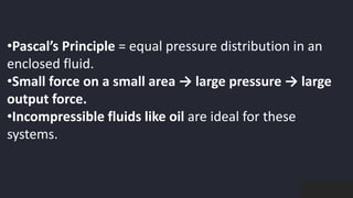 preencoded.png
•Pascal’s Principle = equal pressure distribution in an
enclosed fluid.
•Small force on a small area → large pressure → large
output force.
•Incompressible fluids like oil are ideal for these
systems.
 