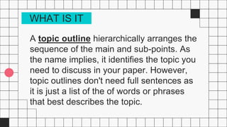 A topic outline hierarchically arranges the
sequence of the main and sub-points. As
the name implies, it identifies the topic you
need to discuss in your paper. However,
topic outlines don't need full sentences as
it is just a list of the of words or phrases
that best describes the topic.
WHAT IS IT
 