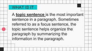 A topic sentence is the most important
sentence in a paragraph. Sometimes
referred to as a focus sentence, the
topic sentence helps organize the
paragraph by summarizing the
information in the paragraph.
WHAT IS IT
 