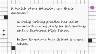 3. Which of the following is a thesis
statement?
a. Daily writing practice has led to
improved writing skills for the students
at San Bartolome High School.
b. San Bartolome High School is a good
school.
 