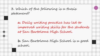 3. Which of the following is a thesis
statement?
a. Daily writing practice has led to
improved writing skills for the students
at San Bartolome High School.
b. San Bartolome High School is a good
school.
 