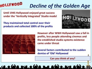 Decline of the Golden Age
Until 1945 Hollywood enjoyed great success
under the ‘Vertically Integrated’ Studio model

They maintained total control over their
products and collected 100% of the profits

                             However after WWII Hollywood saw a fall in
                             profits, less people attending cinemas and
                             the established studio systems existence
                             came under threat

                             Several factors contributed to the sudden
                             demise of ‘Old’ Hollywood
                                        Can you think of any?
 