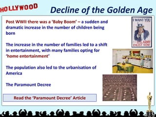 Decline of the Golden Age
Post WWII there was a ‘Baby Boom’ – a sudden and
dramatic increase in the number of children being
born

The increase in the number of families led to a shift
in entertainment, with many families opting for
‘home entertainment’

The population also led to the urbanisation of
America

The Paramount Decree

    Read the ‘Paramount Decree’ Article
 