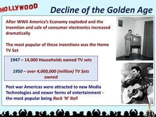 Decline of the Golden Age
After WWII America’s Economy exploded and the
invention and sale of consumer electronics increased
dramatically

The most popular of these inventions was the Home
TV Set
  1947 – 14,000 Households owned TV sets

   1950 – over 4,000,000 (million) TV Sets
                   owned

Post war Americas were attracted to new Media
Technologies and newer forms of entertainment -
the most popular being Rock ‘N’ Roll
 