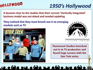 1950’s Hollywood
It became clear to the studios that their current ‘Vertically Integrated’
business model was out dated and needed updating
They realised that they must branch out in to emerging
markets such as TV




                                           Paramount Studios branched
                                            out in to TV production and
                                           found huge success with the
                                                   Star Trek series
 