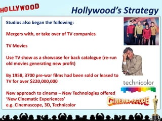 Hollywood’s Strategy
Studios also began the following:

Mergers with, or take over of TV companies

TV Movies

Use TV show as a showcase for back catalogue (re-run
old movies generating new profit)

By 1958, 3700 pre-war films had been sold or leased to
TV for over $220,000,000

New approach to cinema – New Technologies offered
‘New Cinematic Experiences’
e.g. Cinemascope, 3D, Technicolor
 