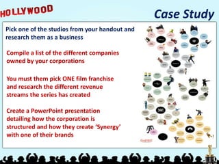 Case Study
Pick one of the studios from your handout and
research them as a business

Compile a list of the different companies
owned by your corporations

You must them pick ONE film franchise
and research the different revenue
streams the series has created

Create a PowerPoint presentation
detailing how the corporation is
structured and how they create ‘Synergy’
with one of their brands
 