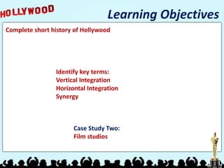 Learning Objectives
Complete short history of Hollywood




                Identify key terms:
                Vertical Integration
                Horizontal Integration
                Synergy



                      Case Study Two:
                      Film studios
 